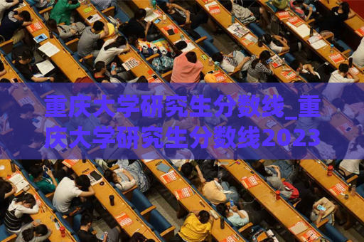 重庆大学研究生分数线_重庆大学研究生分数线2023