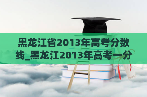 黑龙江省2013年高考分数线_黑龙江2013年高考一分一段表